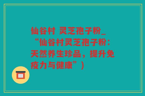 仙谷村 灵芝孢子粉_“仙谷村灵芝孢子粉:天然养生珍品,提升免疫力与健康”) 仙谷村 灵芝孢子粉_“仙谷村灵芝孢子粉:天然养生珍品,提升免疫力与健康”)