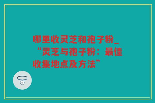 哪里收灵芝和孢子粉_“灵芝与孢子粉:佳收集地点及方法” 哪里收灵芝和孢子粉_“灵芝与孢子粉:佳收集地点及方法”