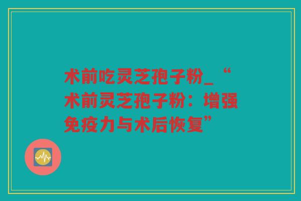 术前吃灵芝孢子粉_“术前灵芝孢子粉：增强免疫力与术后恢复”