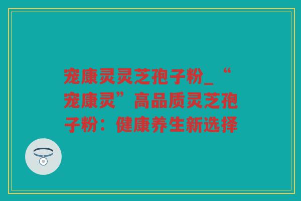宠康灵灵芝孢子粉_“宠康灵”高品质灵芝孢子粉：健康养生新选择