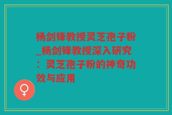 杨剑锋教授灵芝孢子粉_杨剑锋教授深入研究:灵芝孢子粉的神奇功效与应用 杨剑锋教授灵芝孢子粉_杨剑锋教授深入研究:灵芝孢子粉的神奇功效与应用