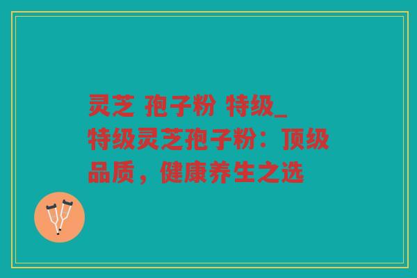 灵芝 孢子粉 特级_特级灵芝孢子粉：品质，健康养生之选