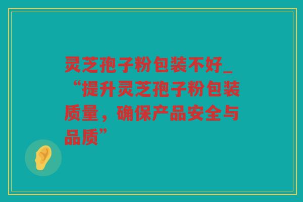 灵芝孢子粉包装不好_“提升灵芝孢子粉包装质量,确保产品安全与品质” 灵芝孢子粉包装不好_“提升灵芝孢子粉包装质量,确保产品安全与品质”