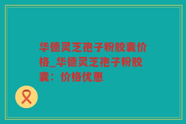 华德灵芝孢子粉胶囊价格_华德灵芝孢子粉胶囊：价格优惠