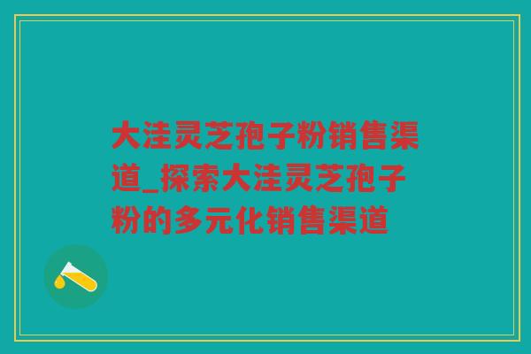 大洼灵芝孢子粉销售渠道_探索大洼灵芝孢子粉的多元化销售渠道