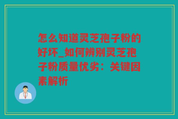 怎么知道灵芝孢子粉的好坏_如何辨别灵芝孢子粉质量优劣：关键因素解析