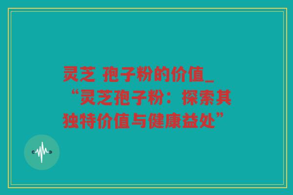 灵芝 孢子粉的价值_“灵芝孢子粉：探索其独特价值与健康益处”
