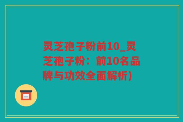 灵芝孢子粉前10_灵芝孢子粉：前10名品牌与功效全面解析)