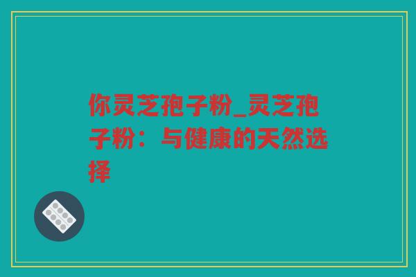 你灵芝孢子粉_灵芝孢子粉：与健康的天然选择