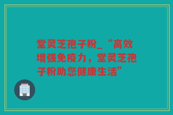 堂灵芝孢子粉_“高效增强免疫力，堂灵芝孢子粉助您健康生活”
