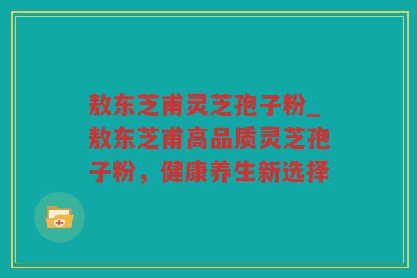 敖东芝甫灵芝孢子粉_敖东芝甫高品质灵芝孢子粉，健康养生新选择