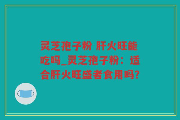 灵芝孢子粉 火旺能吃吗_灵芝孢子粉：适合火旺盛者食用吗？