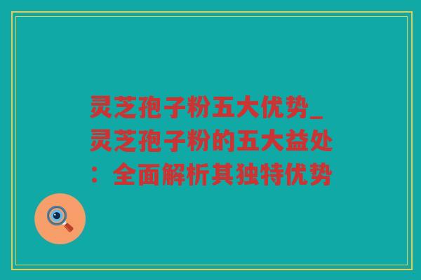 灵芝孢子粉五大优势_灵芝孢子粉的五大益处：全面解析其独特优势