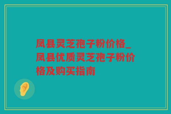 凤县灵芝孢子粉价格_凤县优质灵芝孢子粉价格及购买指南