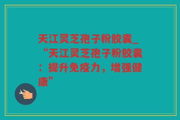 天江灵芝孢子粉胶囊_“天江灵芝孢子粉胶囊：提升免疫力，增强健康”