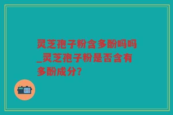 灵芝孢子粉含多酚吗吗_灵芝孢子粉是否含有多酚成分？