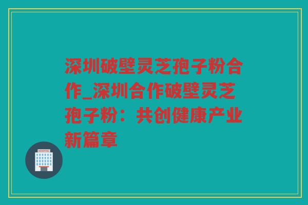 深圳破壁灵芝孢子粉合作_深圳合作破壁灵芝孢子粉：共创健康产业新篇章