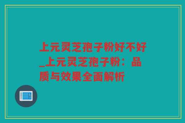 上元灵芝孢子粉好不好_上元灵芝孢子粉：品质与效果全面解析