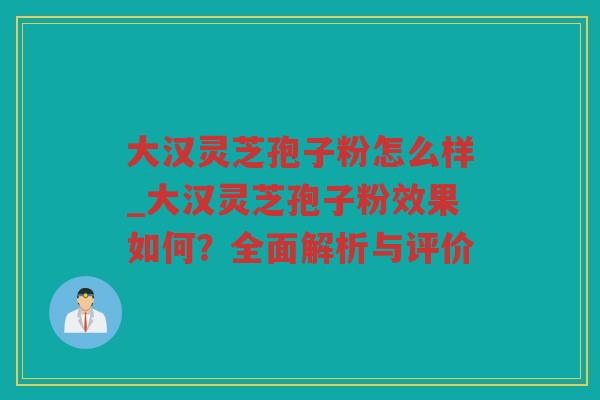 大汉灵芝孢子粉怎么样_大汉灵芝孢子粉效果如何？全面解析与评价