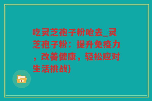 吃灵芝孢子粉呛去_灵芝孢子粉：提升免疫力，改善健康，轻松应对生活挑战)