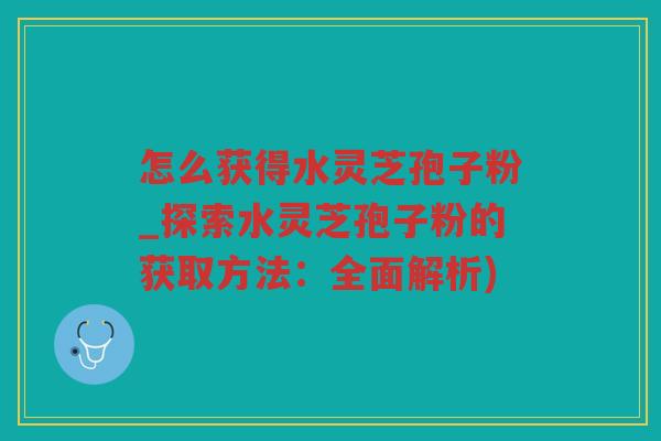 怎么获得水灵芝孢子粉_探索水灵芝孢子粉的获取方法：全面解析)