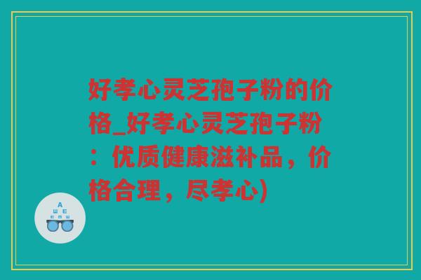 好孝心灵芝孢子粉的价格_好孝心灵芝孢子粉：优质健康滋补品，价格合理，尽孝心)