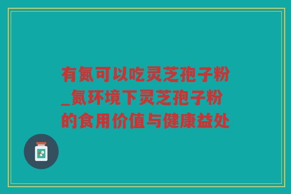 有氮可以吃灵芝孢子粉_氮环境下灵芝孢子粉的食用价值与健康益处