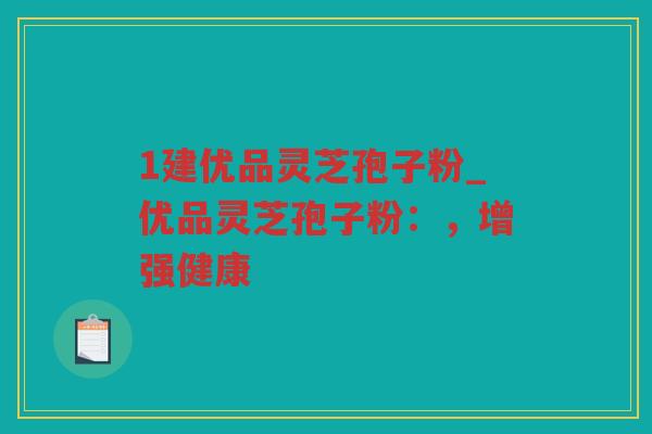 1建优品灵芝孢子粉_优品灵芝孢子粉：，增强健康