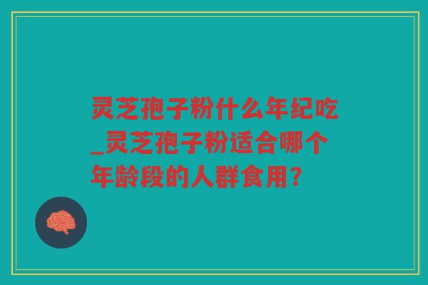 灵芝孢子粉什么年纪吃_灵芝孢子粉适合哪个年龄段的人群食用？