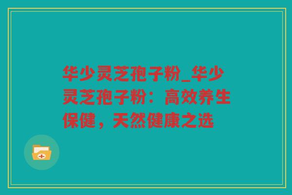华少灵芝孢子粉_华少灵芝孢子粉:高效养生保健,天然健康之选 华少灵芝孢子粉_华少灵芝孢子粉:高效养生保健,天然健康之选