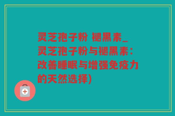 灵芝孢子粉 褪黑素_灵芝孢子粉与褪黑素：改善与增强免疫力的天然选择)