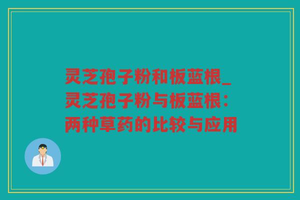 灵芝孢子粉和板蓝根_灵芝孢子粉与板蓝根:两种草药的比较与应用 灵芝孢子粉和板蓝根_灵芝孢子粉与板蓝根:两种草药的比较与应用
