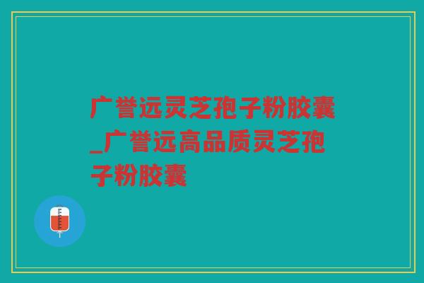 广誉远灵芝孢子粉胶囊_广誉远高品质灵芝孢子粉胶囊