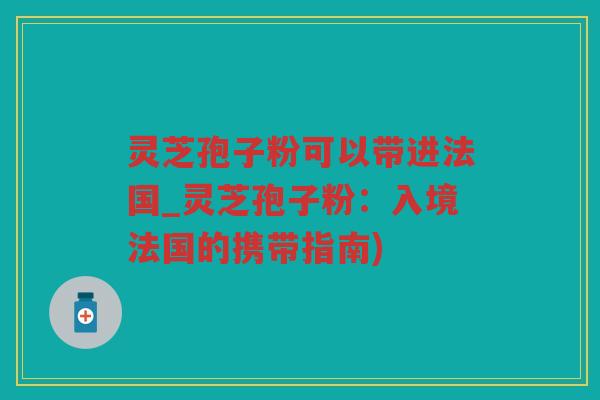 灵芝孢子粉可以带进法国_灵芝孢子粉：入境法国的携带指南)