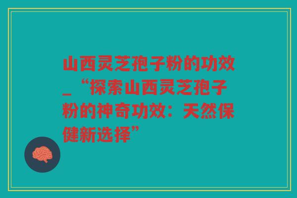 山西灵芝孢子粉的功效_“探索山西灵芝孢子粉的神奇功效:天然保健新选择” 山西灵芝孢子粉的功效_“探索山西灵芝孢子粉的神奇功效:天然保健新选择”