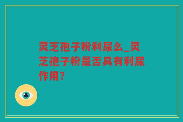 灵芝孢子粉利尿么_灵芝孢子粉是否具有利尿作用？