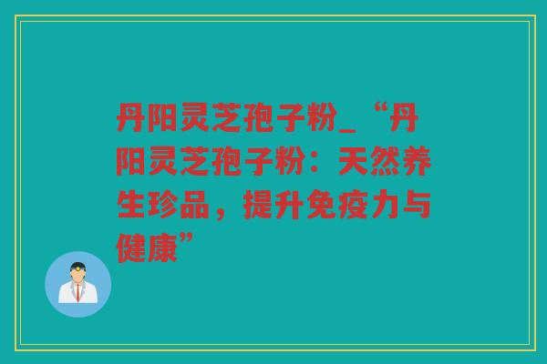 丹阳灵芝孢子粉_“丹阳灵芝孢子粉：天然养生珍品，提升免疫力与健康”