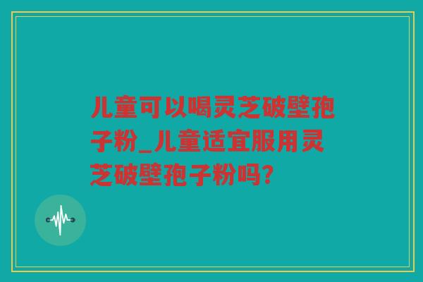 儿童可以喝灵芝破壁孢子粉_儿童适宜服用灵芝破壁孢子粉吗? 儿童可以喝灵芝破壁孢子粉_儿童适宜服用灵芝破壁孢子粉吗?