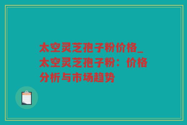 太空灵芝孢子粉价格_太空灵芝孢子粉：价格分析与市场趋势