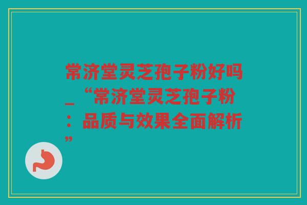 常济堂灵芝孢子粉好吗_“常济堂灵芝孢子粉：品质与效果全面解析”