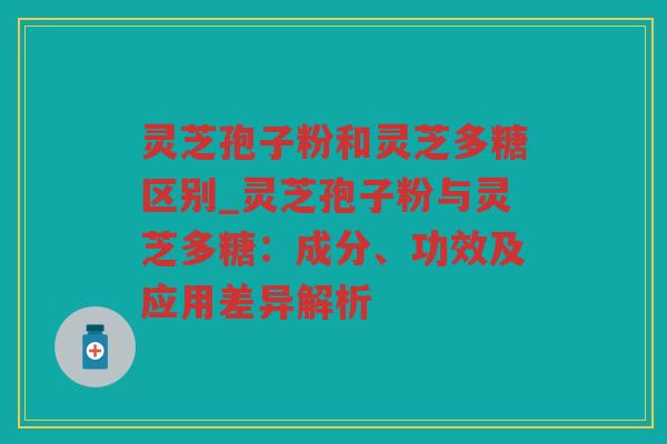 灵芝孢子粉和灵芝多糖区别_灵芝孢子粉与灵芝多糖：成分、功效及应用差异解析