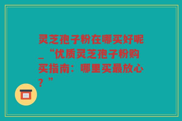 灵芝孢子粉在哪买好呢_“优质灵芝孢子粉购买指南：哪里买放心？”