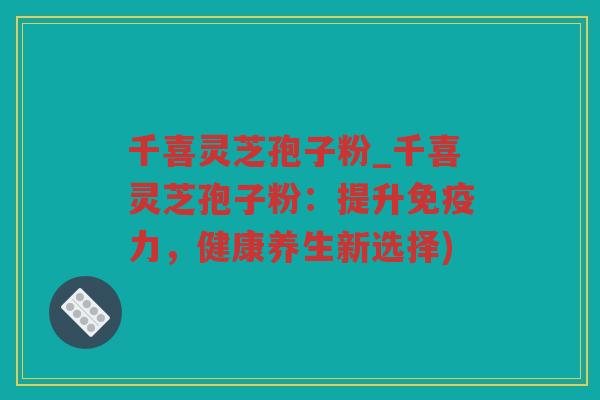 千喜灵芝孢子粉_千喜灵芝孢子粉：提升免疫力，健康养生新选择)