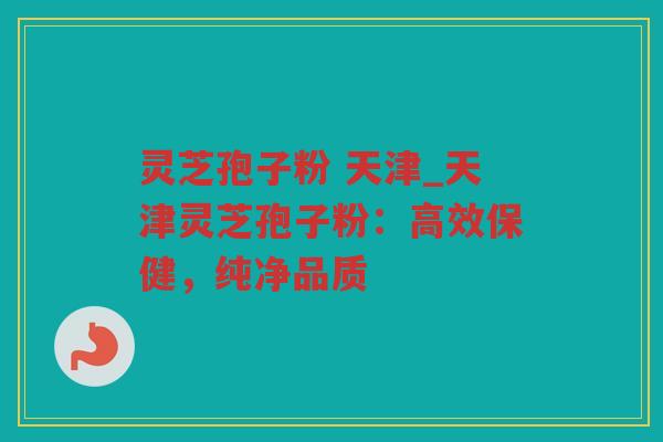 灵芝孢子粉 天津_天津灵芝孢子粉：高效保健，纯净品质
