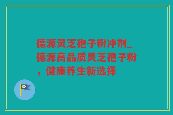 德源灵芝孢子粉冲剂_德源高品质灵芝孢子粉，健康养生新选择