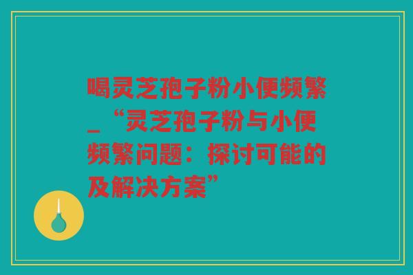 喝灵芝孢子粉小便频繁_“灵芝孢子粉与小便频繁问题：探讨可能的及解决方案”