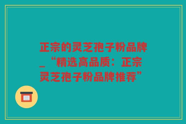 正宗的灵芝孢子粉品牌_“精选高品质：正宗灵芝孢子粉品牌推荐”