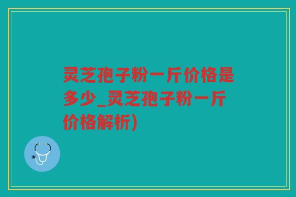 灵芝孢子粉一斤价格是多少_灵芝孢子粉一斤价格解析)