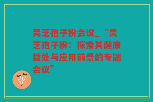 灵芝孢子粉会议_“灵芝孢子粉：探索其健康益处与应用前景的专题会议”