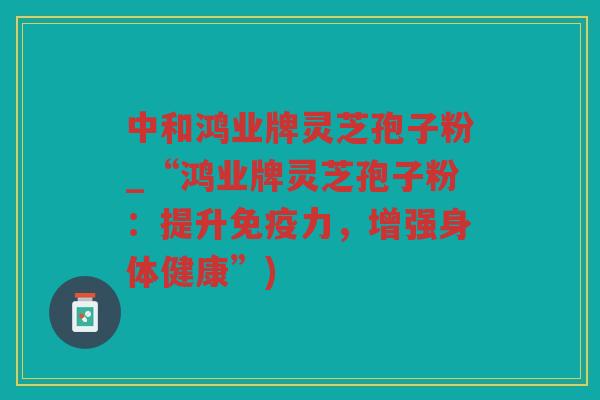 中和鸿业牌灵芝孢子粉_“鸿业牌灵芝孢子粉：提升免疫力，增强身体健康”)